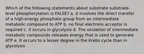 Which of the following statements about substrate substrate-level phosphorylation is FALSE? a. it involves the direct transfer of a high-energy phosphate group from an intermediate metabolic compound to ATP b. no final electrons acceptor is required c. it occurs in glycolysis d. The oxidation of intermediate metabolic compounds releases energy that is used to generate ATP e. It occurs to a lesser degree in the Krebs cycle than in glycolysis