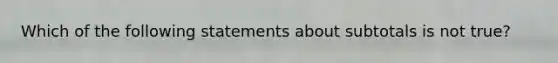 Which of the following statements about subtotals is not true?