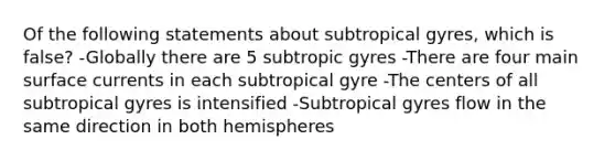 Of the following statements about subtropical gyres, which is false? -Globally there are 5 subtropic gyres -There are four main surface currents in each subtropical gyre -The centers of all subtropical gyres is intensified -Subtropical gyres flow in the same direction in both hemispheres