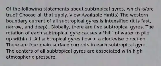 Of the following statements about subtropical gyres, which is/are true? Choose all that apply. View Available Hint(s) The western boundary current of all subtropical gyres is intensified (it is fast, narrow, and deep). Globally, there are five subtropical gyres. The rotation of each subtropical gyre causes a "hill" of water to pile up within it. All subtropical gyres flow in a clockwise direction. There are four main surface currents in each subtropical gyre. The centers of all subtropical gyres are associated with high atmospheric pressure.