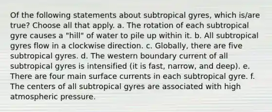 Of the following statements about subtropical gyres, which is/are true? ​Choose all that apply. a. The rotation of each subtropical gyre causes a "hill" of water to pile up within it. b. All subtropical gyres flow in a clockwise direction. c. Globally, there are five subtropical gyres. d. The western boundary current of all subtropical gyres is intensified (it is fast, narrow, and deep). e. There are four main surface currents in each subtropical gyre. f. The centers of all subtropical gyres are associated with high atmospheric pressure.