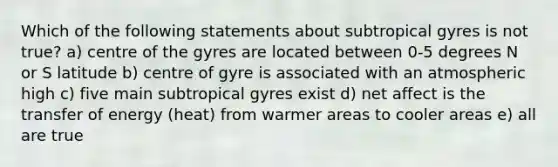 Which of the following statements about subtropical gyres is not true? a) centre of the gyres are located between 0-5 degrees N or S latitude b) centre of gyre is associated with an atmospheric high c) five main subtropical gyres exist d) net affect is the transfer of energy (heat) from warmer areas to cooler areas e) all are true