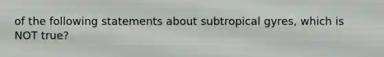 of the following statements about subtropical gyres, which is NOT true?