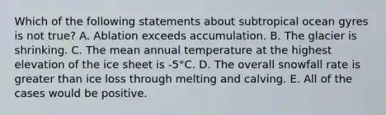 Which of the following statements about subtropical ocean gyres is not true? A. Ablation exceeds accumulation. B. The glacier is shrinking. C. The mean annual temperature at the highest elevation of the ice sheet is -5°C. D. The overall snowfall rate is greater than ice loss through melting and calving. E. All of the cases would be positive.