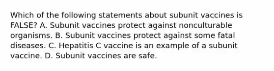 Which of the following statements about subunit vaccines is FALSE? A. Subunit vaccines protect against nonculturable organisms. B. Subunit vaccines protect against some fatal diseases. C. Hepatitis C vaccine is an example of a subunit vaccine. D. Subunit vaccines are safe.