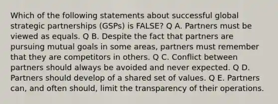 Which of the following statements about successful global strategic partnerships (GSPs) is FALSE? Q A. Partners must be viewed as equals. Q B. Despite the fact that partners are pursuing mutual goals in some areas, partners must remember that they are competitors in others. Q C. Conflict between partners should always be avoided and never expected. Q D. Partners should develop of a shared set of values. Q E. Partners can, and often should, limit the transparency of their operations.