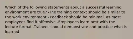 Which of the following statements about a successful learning environment are true? -The training context should be similar to the work environment - Feedback should be minimal, as most employees find it offensive -Employees learn best with the lecture format -Trainees should demonstrate and practice what is learned