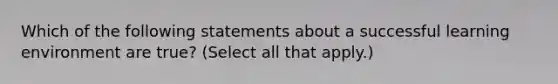 Which of the following statements about a successful learning environment are true? (Select all that apply.)