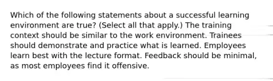 Which of the following statements about a successful learning environment are true? (Select all that apply.) The training context should be similar to the work environment. Trainees should demonstrate and practice what is learned. Employees learn best with the lecture format. Feedback should be minimal, as most employees find it offensive.