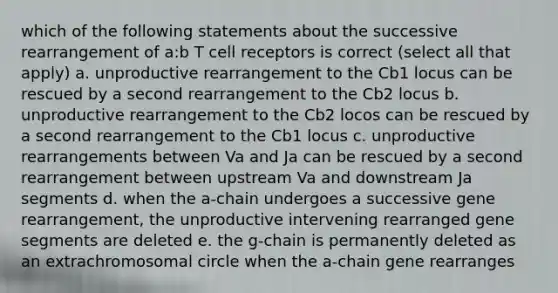 which of the following statements about the successive rearrangement of a:b T cell receptors is correct (select all that apply) a. unproductive rearrangement to the Cb1 locus can be rescued by a second rearrangement to the Cb2 locus b. unproductive rearrangement to the Cb2 locos can be rescued by a second rearrangement to the Cb1 locus c. unproductive rearrangements between Va and Ja can be rescued by a second rearrangement between upstream Va and downstream Ja segments d. when the a-chain undergoes a successive gene rearrangement, the unproductive intervening rearranged gene segments are deleted e. the g-chain is permanently deleted as an extrachromosomal circle when the a-chain gene rearranges