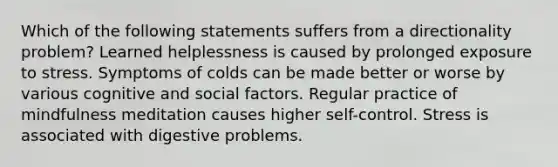 Which of the following statements suffers from a directionality problem? Learned helplessness is caused by prolonged exposure to stress. Symptoms of colds can be made better or worse by various cognitive and social factors. Regular practice of mindfulness meditation causes higher self-control. Stress is associated with digestive problems.