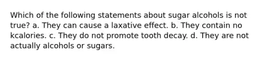 Which of the following statements about sugar alcohols is not true? a. They can cause a laxative effect. b. They contain no kcalories. c. They do not promote tooth decay. d. They are not actually alcohols or sugars.