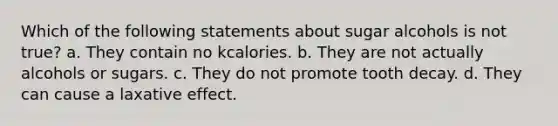 Which of the following statements about sugar alcohols is not true? a. They contain no kcalories. b. They are not actually alcohols or sugars. c. They do not promote tooth decay. d. They can cause a laxative effect.