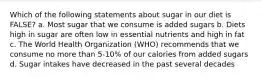 Which of the following statements about sugar in our diet is FALSE? a. Most sugar that we consume is added sugars b. Diets high in sugar are often low in essential nutrients and high in fat c. The World Health Organization (WHO) recommends that we consume no more than 5-10% of our calories from added sugars d. Sugar intakes have decreased in the past several decades