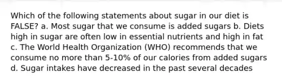 Which of the following statements about sugar in our diet is FALSE? a. Most sugar that we consume is added sugars b. Diets high in sugar are often low in essential nutrients and high in fat c. The World Health Organization (WHO) recommends that we consume no more than 5-10% of our calories from added sugars d. Sugar intakes have decreased in the past several decades