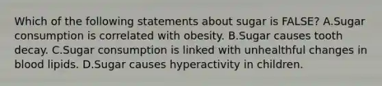 Which of the following statements about sugar is FALSE? A.Sugar consumption is correlated with obesity. B.Sugar causes tooth decay. C.Sugar consumption is linked with unhealthful changes in blood lipids. D.Sugar causes hyperactivity in children.