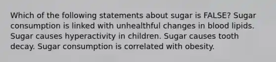 Which of the following statements about sugar is FALSE? Sugar consumption is linked with unhealthful changes in blood lipids. Sugar causes hyperactivity in children. Sugar causes tooth decay. Sugar consumption is correlated with obesity.