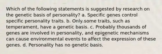 Which of the following statements is suggested by research on the genetic basis of personality? a. Specific genes control specific personality traits. b. Only some traits, such as temperament, have a genetic basis. c. Probably thousands of genes are involved in personality, and epigenetic mechanisms can cause environmental events to affect the expression of these genes. d. Personality has no genetic basis.