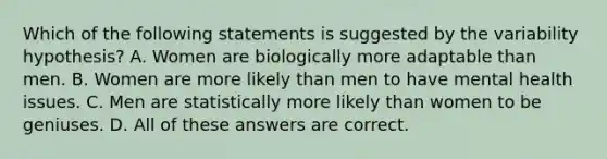 Which of the following statements is suggested by the variability hypothesis? A. Women are biologically more adaptable than men. B. Women are more likely than men to have mental health issues. C. Men are statistically more likely than women to be geniuses. D. All of these answers are correct.