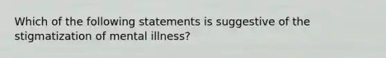 Which of the following statements is suggestive of the stigmatization of mental illness?