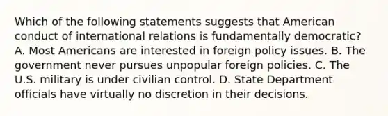 Which of the following statements suggests that American conduct of international relations is fundamentally democratic? A. Most Americans are interested in foreign policy issues. B. The government never pursues unpopular foreign policies. C. The U.S. military is under civilian control. D. State Department officials have virtually no discretion in their decisions.