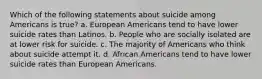 Which of the following statements about suicide among Americans is true? a. European Americans tend to have lower suicide rates than Latinos. b. People who are socially isolated are at lower risk for suicide. c. The majority of Americans who think about suicide attempt it. d. African Americans tend to have lower suicide rates than European Americans.