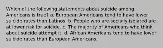 Which of the following statements about suicide among Americans is true? a. European Americans tend to have lower suicide rates than Latinos. b. People who are socially isolated are at lower risk for suicide. c. The majority of Americans who think about suicide attempt it. d. African Americans tend to have lower suicide rates than European Americans.