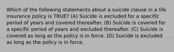 Which of the following statements about a suicide clause in a life insurance policy is TRUE? (A) Suicide is excluded for a specific period of years and covered thereafter. (B) Suicide is covered for a specific period of years and excluded thereafter. (C) Suicide is covered as long as the policy is in force. (D) Suicide is excluded as long as the policy is in force.