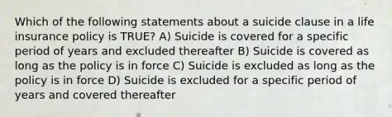 Which of the following statements about a suicide clause in a life insurance policy is TRUE? A) Suicide is covered for a specific period of years and excluded thereafter B) Suicide is covered as long as the policy is in force C) Suicide is excluded as long as the policy is in force D) Suicide is excluded for a specific period of years and covered thereafter