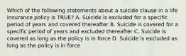 Which of the following statements about a suicide clause in a life insurance policy is TRUE? A. Suicide is excluded for a specific period of years and covered thereafter B. Suicide is covered for a specific period of years and excluded thereafter C. Suicide is covered as long as the policy is in force D. Suicide is excluded as long as the policy is in force