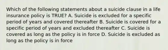 Which of the following statements about a suicide clause in a life insurance policy is TRUE? A. Suicide is excluded for a specific period of years and covered thereafter B. Suicide is covered for a specific period of years and excluded thereafter C. Suicide is covered as long as the policy is in force D. Suicide is excluded as long as the policy is in force