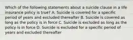 Which of the following statements about a suicide clause in a life insurance policy is true? A. Suicide is covered for a specific period of years and excluded thereafter B. Suicide is covered as long as the policy is in force C. Suicide is excluded as long as the policy is in force D. Suicide is excluded for a specific period of years and excluded thereafter