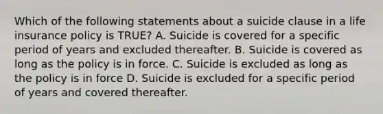 Which of the following statements about a suicide clause in a life insurance policy is TRUE? A. Suicide is covered for a specific period of years and excluded thereafter. B. Suicide is covered as long as the policy is in force. C. Suicide is excluded as long as the policy is in force D. Suicide is excluded for a specific period of years and covered thereafter.