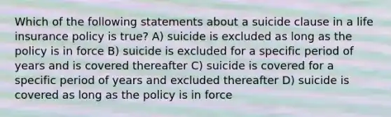 Which of the following statements about a suicide clause in a life insurance policy is true? A) suicide is excluded as long as the policy is in force B) suicide is excluded for a specific period of years and is covered thereafter C) suicide is covered for a specific period of years and excluded thereafter D) suicide is covered as long as the policy is in force