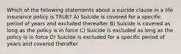 Which of the following statements about a suicide clause in a life insurance policy is TRUE? A) Suicide is covered for a specific period of years and excluded thereafter B) Suicide is covered as long as the policy is in force C) Suicide is excluded as long as the policy is in force D) Suicide is excluded for a specific period of years and covered therafter