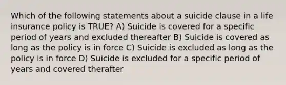 Which of the following statements about a suicide clause in a life insurance policy is TRUE? A) Suicide is covered for a specific period of years and excluded thereafter B) Suicide is covered as long as the policy is in force C) Suicide is excluded as long as the policy is in force D) Suicide is excluded for a specific period of years and covered therafter