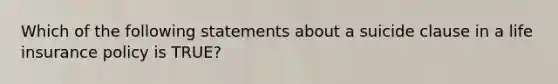 Which of the following statements about a suicide clause in a life insurance policy is TRUE?