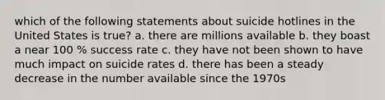 which of the following statements about suicide hotlines in the United States is true? a. there are millions available b. they boast a near 100 % success rate c. they have not been shown to have much impact on suicide rates d. there has been a steady decrease in the number available since the 1970s