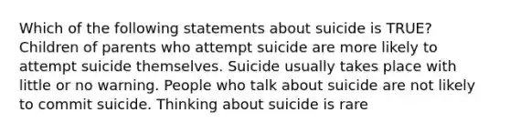 Which of the following statements about suicide is TRUE? Children of parents who attempt suicide are more likely to attempt suicide themselves. Suicide usually takes place with little or no warning. People who talk about suicide are not likely to commit suicide. Thinking about suicide is rare