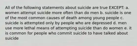 All of the following statements about suicide are true EXCEPT: a. women attempt suicide more often than do men b. suicide is one of the most common causes of death among young people c. suicide is attempted only by people who are depressed d. men use more lethal means of attempting suicide than do women e. it is common for people who commit suicide to have talked about suicide