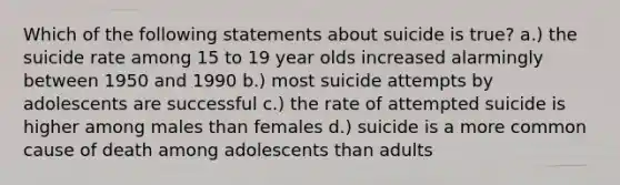 Which of the following statements about suicide is true? a.) the suicide rate among 15 to 19 year olds increased alarmingly between 1950 and 1990 b.) most suicide attempts by adolescents are successful c.) the rate of attempted suicide is higher among males than females d.) suicide is a more common cause of death among adolescents than adults