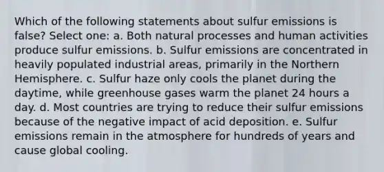 Which of the following statements about sulfur emissions is false? Select one: a. Both natural processes and human activities produce sulfur emissions. b. Sulfur emissions are concentrated in heavily populated industrial areas, primarily in the Northern Hemisphere. c. Sulfur haze only cools the planet during the daytime, while greenhouse gases warm the planet 24 hours a day. d. Most countries are trying to reduce their sulfur emissions because of the negative impact of acid deposition. e. Sulfur emissions remain in the atmosphere for hundreds of years and cause global cooling.