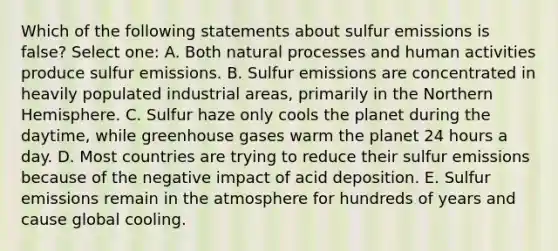 Which of the following statements about sulfur emissions is false? Select one: A. Both natural processes and human activities produce sulfur emissions. B. Sulfur emissions are concentrated in heavily populated industrial areas, primarily in the Northern Hemisphere. C. Sulfur haze only cools the planet during the daytime, while greenhouse gases warm the planet 24 hours a day. D. Most countries are trying to reduce their sulfur emissions because of the negative impact of acid deposition. E. Sulfur emissions remain in the atmosphere for hundreds of years and cause global cooling.