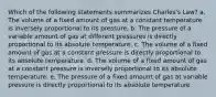 Which of the following statements summarizes Charles's Law? a. The volume of a fixed amount of gas at a constant temperature is inversely proportional to its pressure. b. The pressure of a variable amount of gas at different pressures is directly proportional to its absolute temperature. c. The volume of a fixed amount of gas at a constant pressure is directly proportional to its absolute temperature. d. The volume of a fixed amount of gas at a constant pressure is inversely proportional to its absolute temperature. e. The pressure of a fixed amount of gas at variable pressure is directly proportional to its absolute temperature