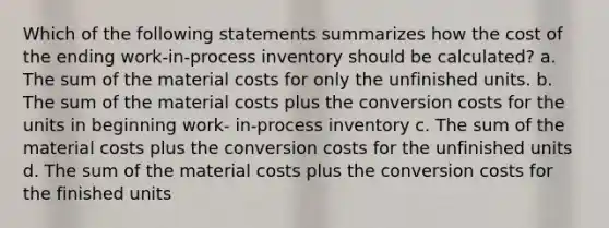 Which of the following statements summarizes how the cost of the ending work-in-process inventory should be calculated? a. The sum of the material costs for only the unfinished units. b. The sum of the material costs plus the conversion costs for the units in beginning work- in-process inventory c. The sum of the material costs plus the conversion costs for the unfinished units d. The sum of the material costs plus the conversion costs for the finished units