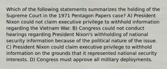 Which of the following statements summarizes the holding of the Supreme Court in the 1971 Pentagon Papers case? A) President Nixon could not claim executive privilege to withhold information regarding the Vietnam War. B) Congress could not conduct hearings regarding President Nixon's withholding of national security information because of the political nature of the issue. C) President Nixon could claim executive privilege to withhold information on the grounds that it represented national security interests. D) Congress must approve all military deployments.