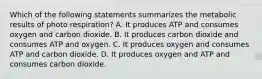 Which of the following statements summarizes the metabolic results of photo respiration? A. It produces ATP and consumes oxygen and carbon dioxide. B. It produces carbon dioxide and consumes ATP and oxygen. C. It produces oxygen and consumes ATP and carbon dioxide. D. It produces oxygen and ATP and consumes carbon dioxide.