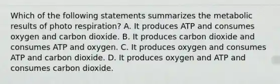 Which of the following statements summarizes the metabolic results of photo respiration? A. It produces ATP and consumes oxygen and carbon dioxide. B. It produces carbon dioxide and consumes ATP and oxygen. C. It produces oxygen and consumes ATP and carbon dioxide. D. It produces oxygen and ATP and consumes carbon dioxide.