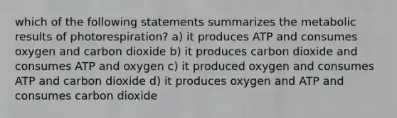 which of the following statements summarizes the metabolic results of photorespiration? a) it produces ATP and consumes oxygen and carbon dioxide b) it produces carbon dioxide and consumes ATP and oxygen c) it produced oxygen and consumes ATP and carbon dioxide d) it produces oxygen and ATP and consumes carbon dioxide