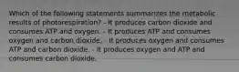 Which of the following statements summarizes the metabolic results of photorespiration? - It produces carbon dioxide and consumes ATP and oxygen. - It produces ATP and consumes oxygen and carbon dioxide. - It produces oxygen and consumes ATP and carbon dioxide. - It produces oxygen and ATP and consumes carbon dioxide.